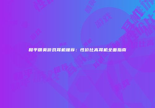 和平精英游戏耳机推荐：性价比高耳机全面指南