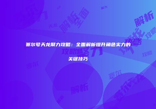 赛尔号天龙聚力攻略:全面解析提升角色实力的关键技巧