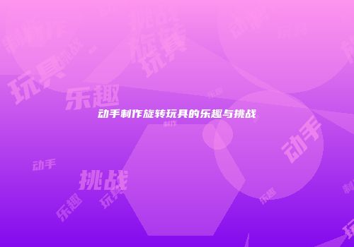 动手制作旋转玩具的乐趣与挑战