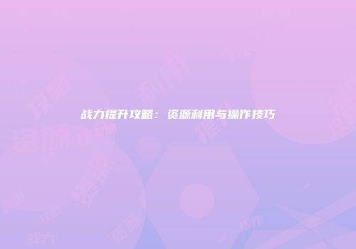 战力提升攻略：资源利用与操作技巧