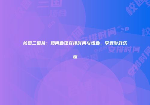 校园三国杀：如何合理安排时间与场合，享受游戏乐趣