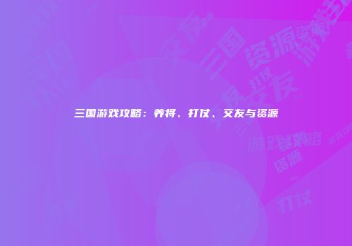 三国游戏攻略:养将、打仗、交友与资源