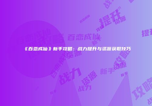 《百恋成仙》新手攻略:战力提升与资源获取技巧