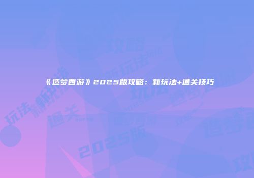 《造梦西游》2025版攻略：新玩法+通关技巧