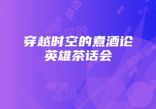 穿越时空的煮酒论英雄茶话会