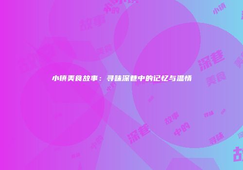 小镇美食故事:寻味深巷中的记忆与温情