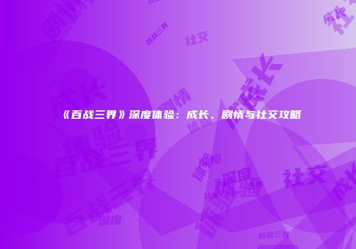 《百战三界》深度体验：成长、剧情与社交攻略