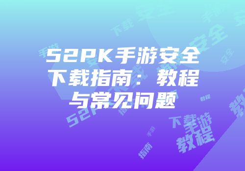52PK手游安全下载指南：教程与常见问题