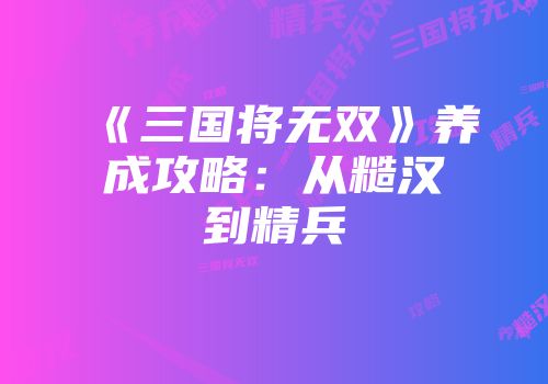 《三国将无双》养成攻略：从糙汉到精兵