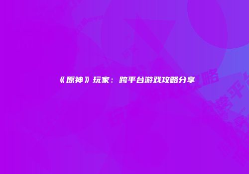 《原神》玩家：跨平台游戏攻略分享