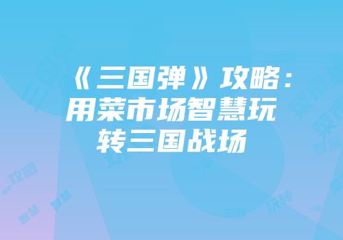 《三国弹》攻略：用菜市场智慧玩转三国战场