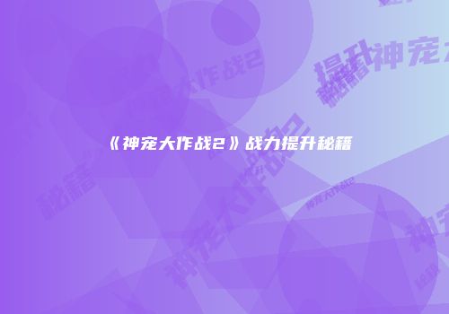 《神宠大作战2》战力提升秘籍