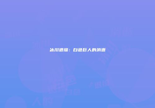 冰川退缩:白色巨人的消逝