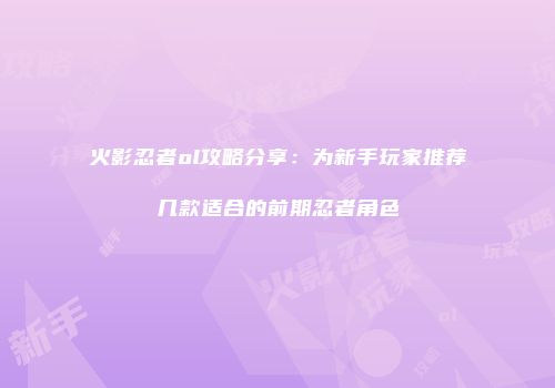 火影忍者ol攻略分享:为新手玩家推荐几款适合的前期忍者角色