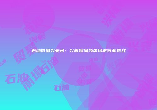 石油帝国兴衰录：兴隆贸易的崩塌与行业挑战