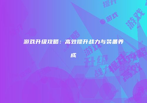 游戏升级攻略：高效提升战力与装备养成