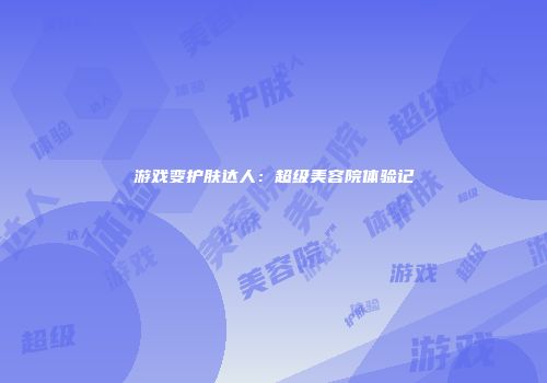 游戏变护肤达人：超级美容院体验记