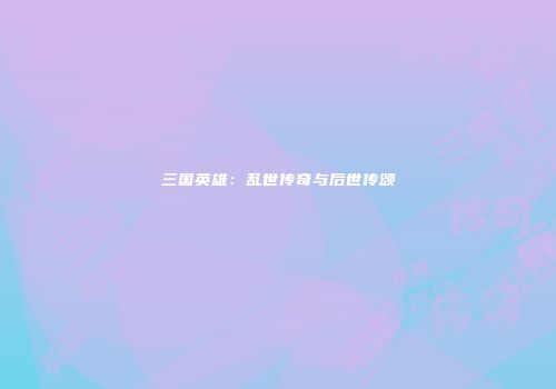 三国英雄：乱世传奇与后世传颂