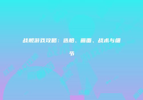 战舰游戏攻略:选船、画面、战术与细节