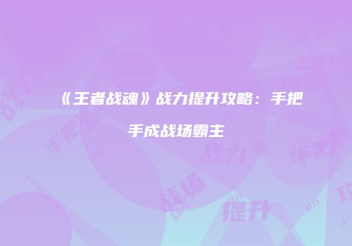 《王者战魂》战力提升攻略：手把手成战场霸主