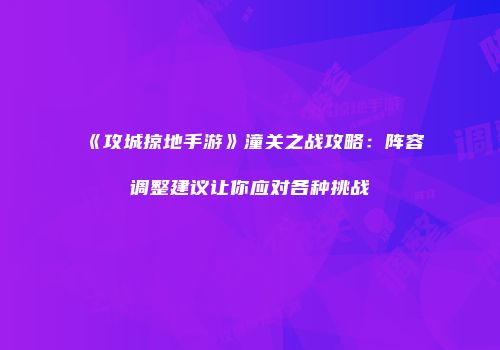 《攻城掠地手游》潼关之战攻略:阵容调整建议让你应对各种挑战