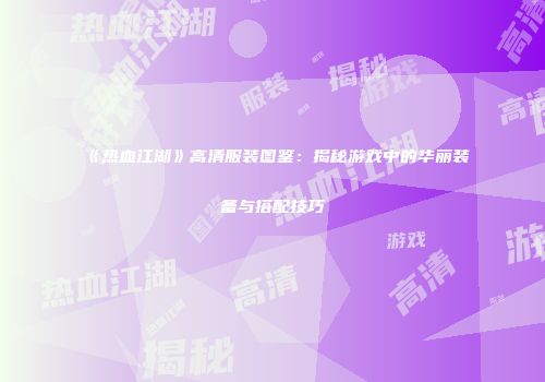 《热血江湖》高清服装图鉴：揭秘游戏中的华丽装备与搭配技巧
