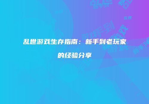 乱世游戏生存指南：新手到老玩家的经验分享