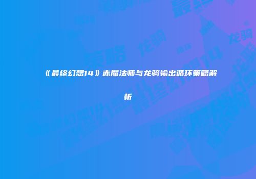 《最终幻想14》赤魔法师与龙骑输出循环策略解析