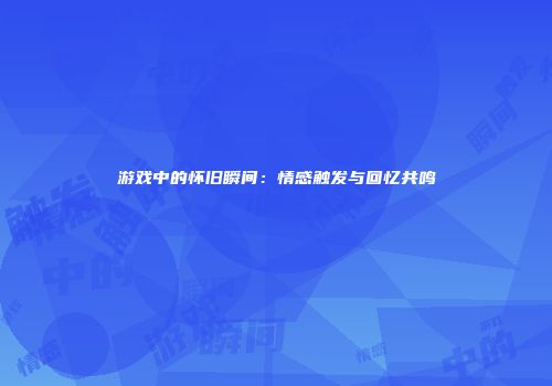 游戏中的怀旧瞬间：情感触发与回忆共鸣