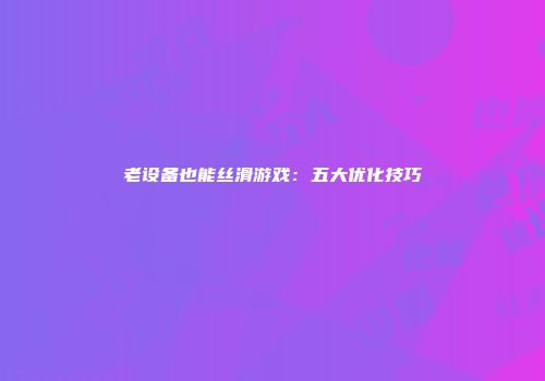 老设备也能丝滑游戏：五大优化技巧