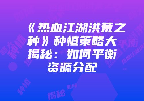 《热血江湖洪荒之种》种植策略大揭秘：如何平衡资源分配