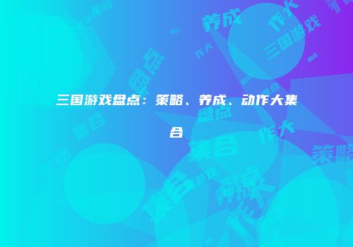 三国游戏盘点：策略、养成、动作大集合