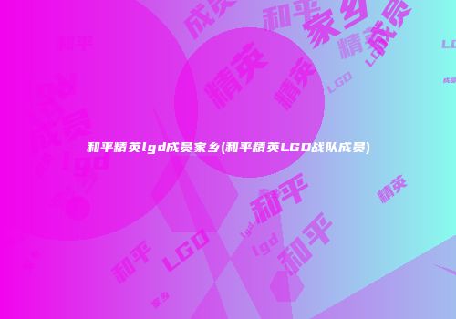 和平精英lgd成员家乡(和平精英LGD战队成员)