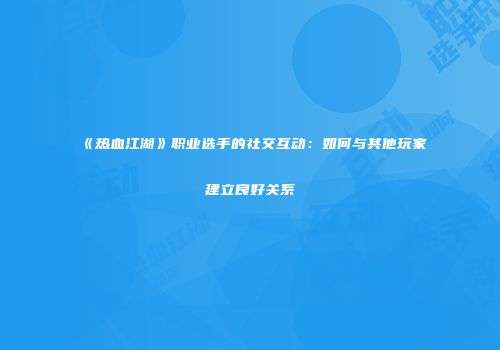 《热血江湖》职业选手的社交互动：如何与其他玩家建立良好关系