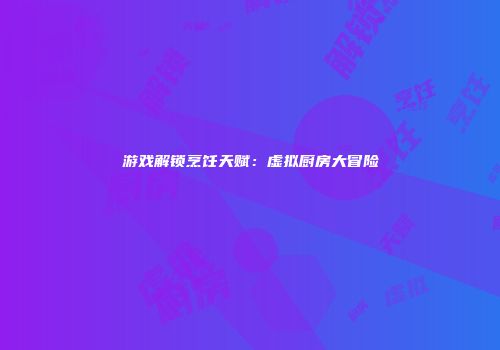 游戏解锁烹饪天赋：虚拟厨房大冒险