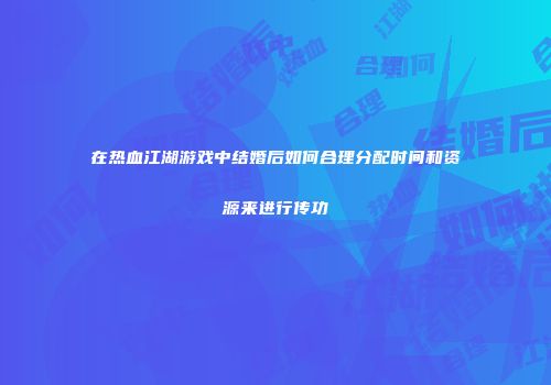 在热血江湖游戏中结婚后如何合理分配时间和资源来进行传功