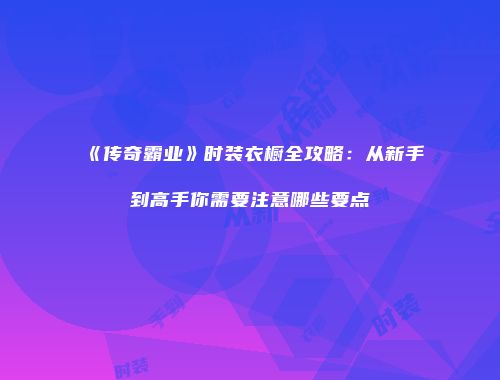 《传奇霸业》时装衣橱全攻略：从新手到高手你需要注意哪些要点