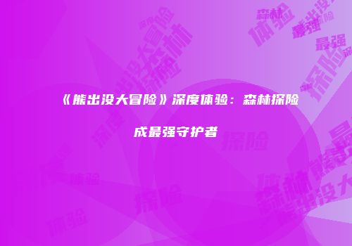 《熊出没大冒险》深度体验:森林探险成最强守护者