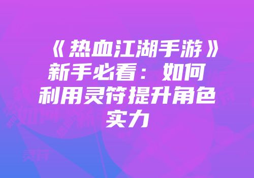 《热血江湖手游》新手必看：如何利用灵符提升角色实力
