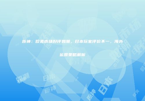 原神：欧美市场好评如潮，日本玩家评价不一，海外运营策略解析