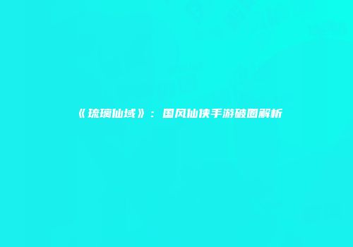 《琉璃仙域》：国风仙侠手游破圈解析