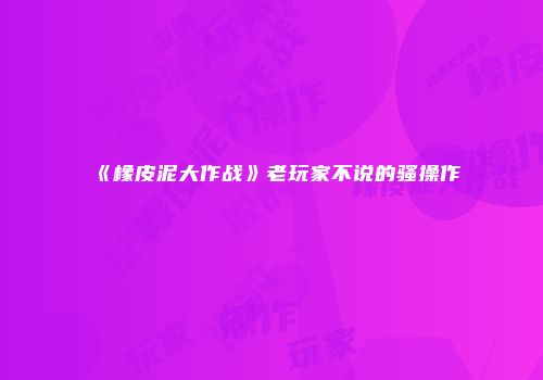 《橡皮泥大作战》老玩家不说的骚操作