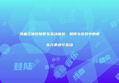 热血江湖登陆音乐互动体验：如何与游戏中的音乐元素进行互动