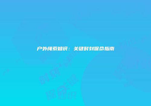 户外绳索知识：关键时刻保命指南