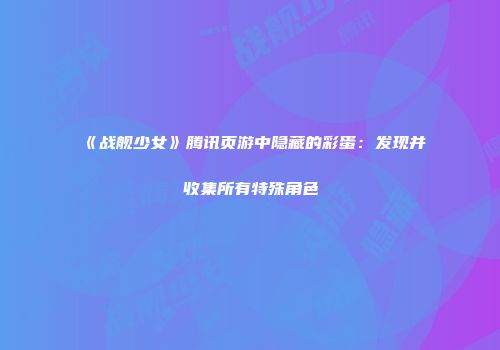 《战舰少女》腾讯页游中隐藏的彩蛋:发现并收集所有特殊角色