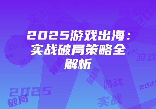 2025游戏出海：实战破局策略全解析