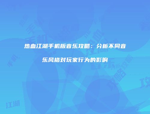 热血江湖手机版音乐攻略：分析不同音乐风格对玩家行为的影响