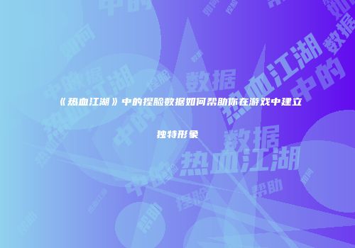 《热血江湖》中的捏脸数据如何帮助你在游戏中建立独特形象