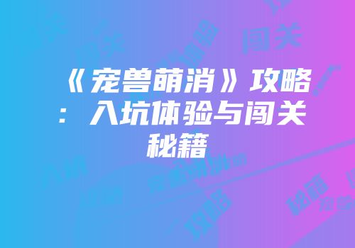 《宠兽萌消》攻略：入坑体验与闯关秘籍