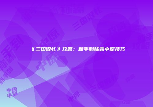 《三国很忙》攻略：新手到称霸中原技巧